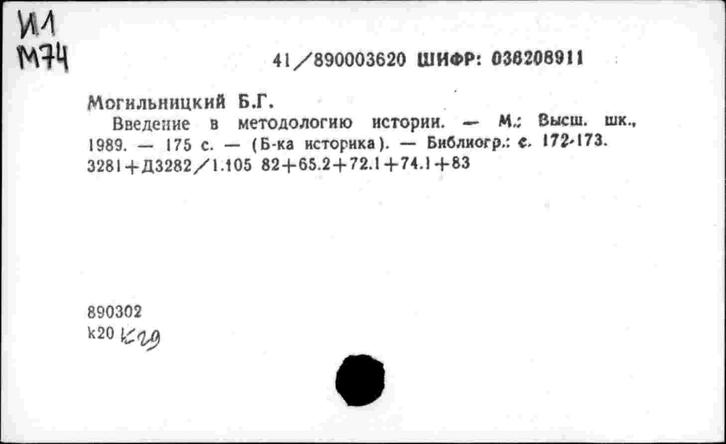 ﻿МЯЧ
41/890003620 ШИФР: 036208911
Могильницкий Б.Г.
Введение в методологию истории. — М.; Высш, шк., 1989. — 175 с. — (Б-ка историка). — Библиогр.: С. 172-173. 32814-Д3282/1.105 824-65.24-72.1 4-74.1 4-83
890302 к20